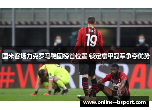 国米客场力克罗马稳固榜首位置 锁定意甲冠军争夺优势