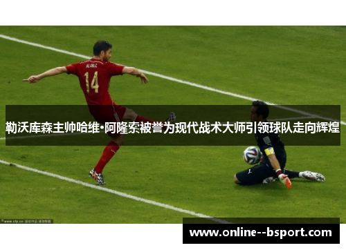 勒沃库森主帅哈维·阿隆索被誉为现代战术大师引领球队走向辉煌