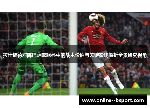 拉什福德对阵巴萨欧联杯中的战术价值与关键影响解析全景研究视角 拉什福德对阵巴萨欧联杯中的战术价值与关键影响解析全景研究视角